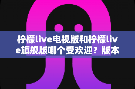 柠檬live电视版和柠檬live旗舰版哪个受欢迎?版本差异与用户口碑全面解析 柠檬live电视版和柠檬live旗舰版哪个受欢迎?版本差异与用户口碑全面解析