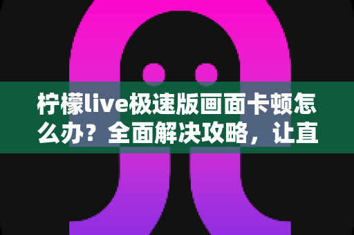 柠檬live极速版画面卡顿怎么办?全面解决攻略,让直播流畅不卡屏 柠檬live极速版画面卡顿怎么办?全面解决攻略,让直播流畅不卡屏