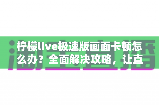 柠檬live极速版画面卡顿怎么办?全面解决攻略,让直播流畅不卡屏 柠檬live极速版画面卡顿怎么办?全面解决攻略,让直播流畅不卡屏