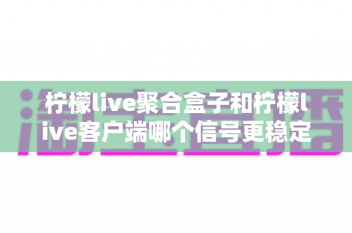 柠檬live聚合盒子和柠檬live客户端哪个信号更稳定?深度对比分析与选购指南 柠檬live聚合盒子和柠檬live客户端哪个信号更稳定?深度对比分析与选购指南