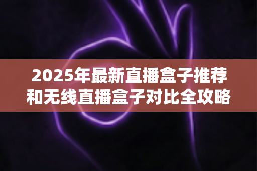 2025年最新直播盒子推荐和无线直播盒子对比全攻略：新手主播选购避坑指南