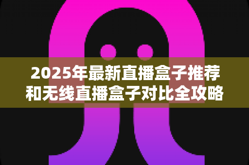 2025年最新直播盒子推荐和无线直播盒子对比全攻略：新手主播选购避坑指南