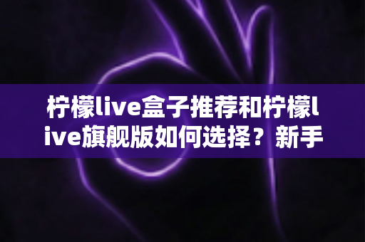 柠檬live盒子推荐和柠檬live旗舰版如何选择？新手也能看懂的选购避坑指南