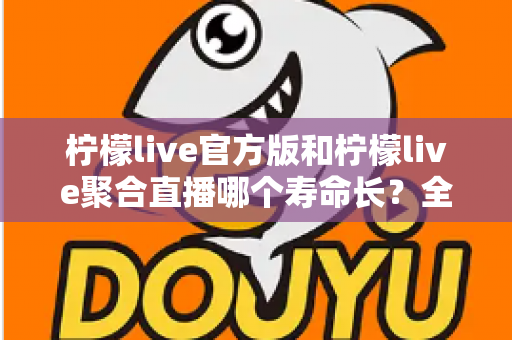 柠檬live官方版和柠檬live聚合直播哪个寿命长？全面对比解析与使用建议