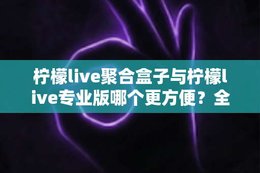 柠檬live聚合盒子与柠檬live专业版哪个更方便？全方位对比评测帮你做出最佳选择