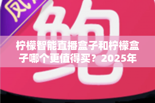 柠檬智能直播盒子和柠檬盒子哪个更值得买？2025年最全选购对比测评指南
