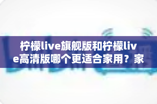 柠檬live旗舰版和柠檬live高清版哪个更适合家用？家庭用户选购深度解析与实用避坑指南