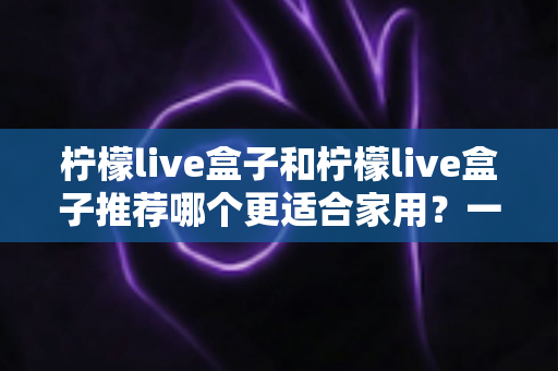 柠檬live盒子和柠檬live盒子推荐哪个更适合家用？一篇文章帮你选对家用电视盒子