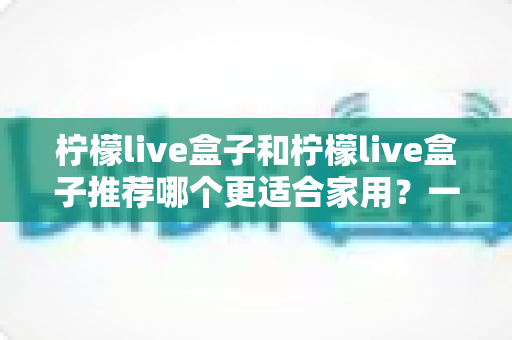 柠檬live盒子和柠檬live盒子推荐哪个更适合家用？一篇文章帮你选对家用电视盒子