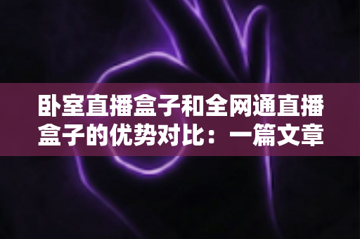 卧室直播盒子和全网通直播盒子的优势对比：一篇文章帮你选对直播设备，开播少走弯路