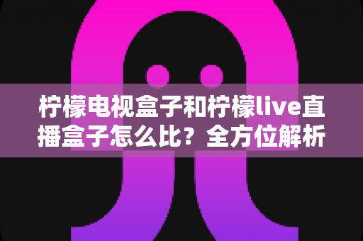 柠檬电视盒子和柠檬live直播盒子怎么比?全方位解析差异与选购指南,帮你找到最适合的电视伴侣 柠檬电视盒子和柠檬live直播盒子怎么比?全方位解析差异与选购指南,帮你找到最适合的电视伴侣