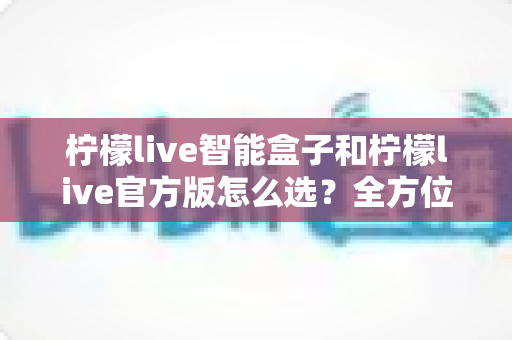 柠檬live智能盒子和柠檬live官方版怎么选?全方位选购指南帮你轻松决策 柠檬live智能盒子和柠檬live官方版怎么选?全方位选购指南帮你轻松决策