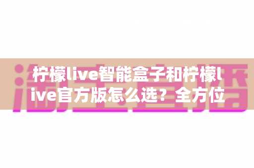 柠檬live智能盒子和柠檬live官方版怎么选？全方位选购指南帮你轻松决策