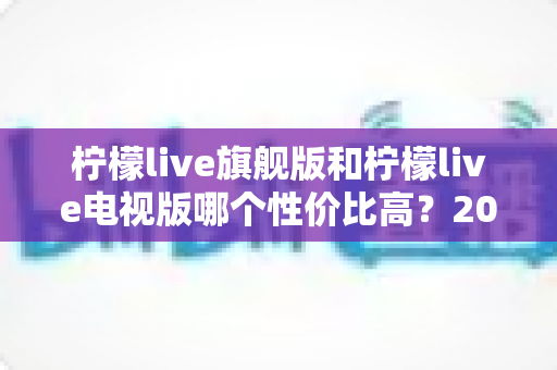 柠檬live旗舰版和柠檬live电视版哪个性价比高?2025年最新深度对比测评,看完不花冤枉钱 柠檬live旗舰版和柠檬live电视版哪个性价比高?2025年最新深度对比测评,看完不花冤枉钱