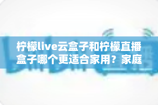 柠檬live云盒子和柠檬直播盒子哪个更适合家用?家庭用户必读的功能、体验与性价比深度对比指南 柠檬live云盒子和柠檬直播盒子哪个更适合家用?家庭用户必读的功能、体验与性价比深度对比指南