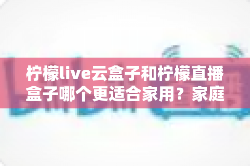 柠檬live云盒子和柠檬直播盒子哪个更适合家用?家庭用户必读的功能、体验与性价比深度对比指南 柠檬live云盒子和柠檬直播盒子哪个更适合家用?家庭用户必读的功能、体验与性价比深度对比指南
