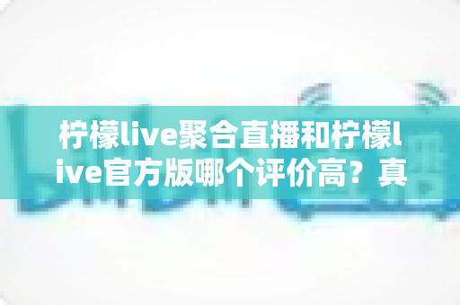 柠檬live聚合直播和柠檬live官方版哪个评价高？真实口碑深度对比与选购指南