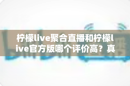 柠檬live聚合直播和柠檬live官方版哪个评价高？真实口碑深度对比与选购指南