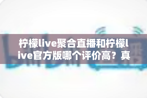 柠檬live聚合直播和柠檬live官方版哪个评价高？真实口碑深度对比与选购指南