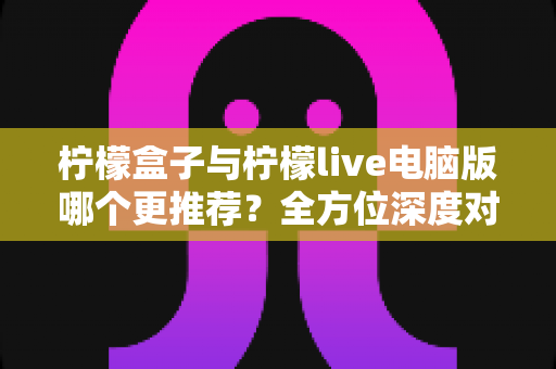 柠檬盒子与柠檬live电脑版哪个更推荐？全方位深度对比评测，帮你选出最适合自己的观影利器