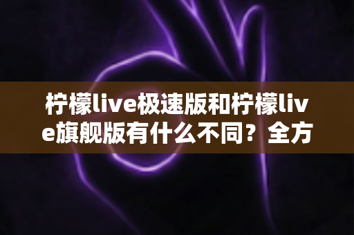 柠檬live极速版和柠檬live旗舰版有什么不同？全方位对比解析，帮你选对版本畅享直播体验