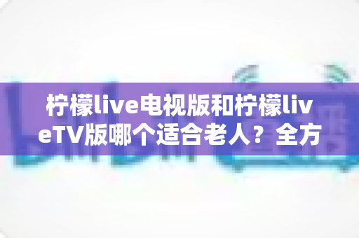 柠檬live电视版和柠檬liveTV版哪个适合老人?全方位对比分析与实用指南 柠檬live电视版和柠檬liveTV版哪个适合老人?全方位对比分析与实用指南