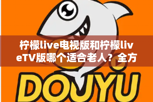 柠檬live电视版和柠檬liveTV版哪个适合老人?全方位对比分析与实用指南 柠檬live电视版和柠檬liveTV版哪个适合老人?全方位对比分析与实用指南