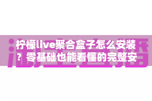 柠檬live聚合盒子怎么安装?零基础也能看懂的完整安装教程与使用指南 柠檬live聚合盒子怎么安装?零基础也能看懂的完整安装教程与使用指南