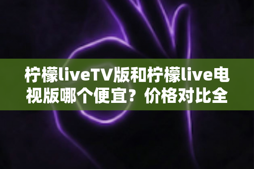 柠檬liveTV版和柠檬live电视版哪个便宜？价格对比全解析，帮你选对版本不花冤枉钱