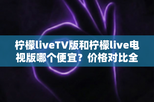 柠檬liveTV版和柠檬live电视版哪个便宜？价格对比全解析，帮你选对版本不花冤枉钱