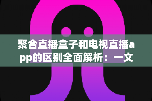 聚合直播盒子和电视直播app的区别全面解析:一文读懂大屏观影方案,选对设备不花冤枉钱 聚合直播盒子和电视直播app的区别全面解析:一文读懂大屏观影方案,选对设备不花冤枉钱