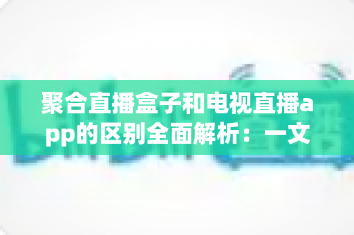 聚合直播盒子和电视直播app的区别全面解析：一文读懂大屏观影方案，选对设备不花冤枉钱
