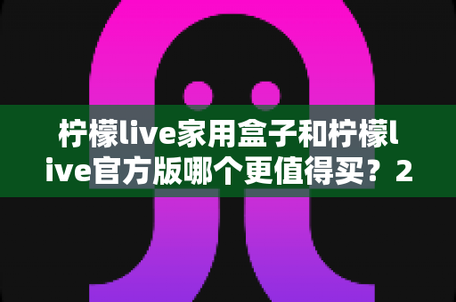 柠檬live家用盒子和柠檬live官方版哪个更值得买？2024最新深度对比评测与选购指南