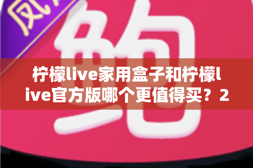 柠檬live家用盒子和柠檬live官方版哪个更值得买？2024最新深度对比评测与选购指南