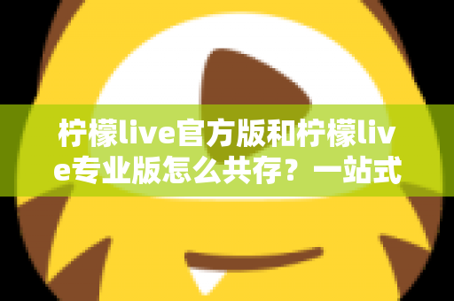 柠檬live官方版和柠檬live专业版怎么共存？一站式双版本安装使用指南