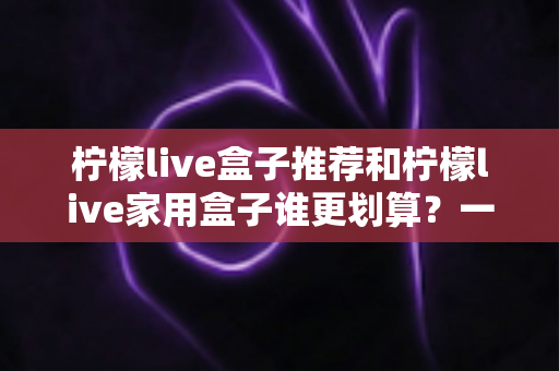 柠檬live盒子推荐和柠檬live家用盒子谁更划算？一文看懂选购要点与性价比全面解析
