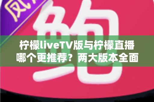 柠檬liveTV版与柠檬直播哪个更推荐？两大版本全面深度对比，帮你选出最适合自己的观看方案
