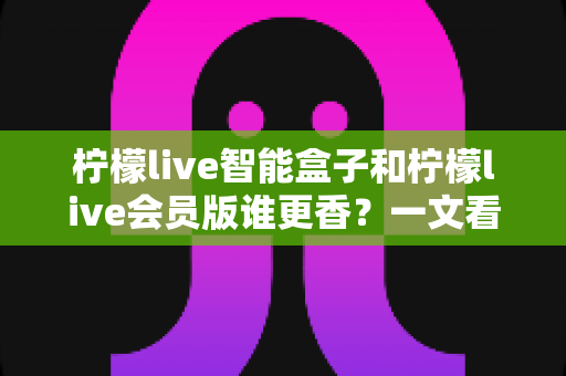 柠檬live智能盒子和柠檬live会员版谁更香？一文看懂选购攻略与避坑指南