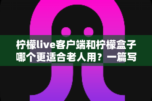柠檬live客户端和柠檬盒子哪个更适合老人用?一篇写给子女的实用选购指南 柠檬live客户端和柠檬盒子哪个更适合老人用?一篇写给子女的实用选购指南