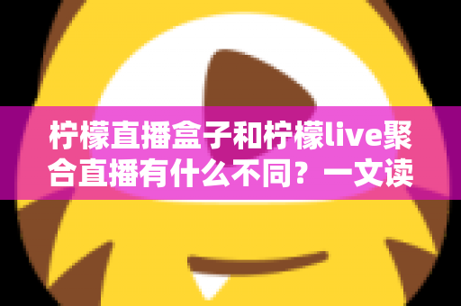 柠檬直播盒子和柠檬live聚合直播有什么不同？一文读懂两者核心区别与选择指南
