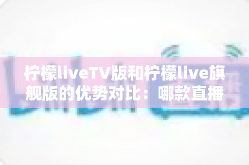 柠檬liveTV版和柠檬live旗舰版的优势对比:哪款直播软件更适合你的观影需求? 柠檬liveTV版和柠檬live旗舰版的优势对比:哪款直播软件更适合你的观影需求?
