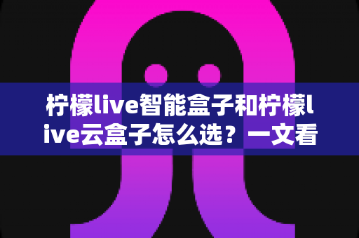 柠檬live智能盒子和柠檬live云盒子怎么选?一文看懂两款热门电视盒子的区别与选购攻略 柠檬live智能盒子和柠檬live云盒子怎么选?一文看懂两款热门电视盒子的区别与选购攻略
