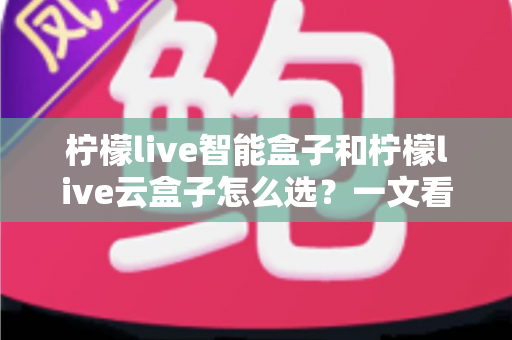 柠檬live智能盒子和柠檬live云盒子怎么选?一文看懂两款热门电视盒子的区别与选购攻略 柠檬live智能盒子和柠檬live云盒子怎么选?一文看懂两款热门电视盒子的区别与选购攻略