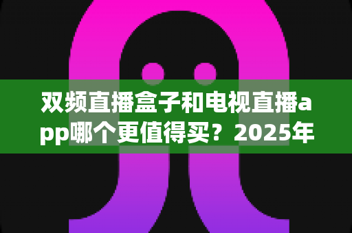 双频直播盒子和电视直播app哪个更值得买?2025年家庭观影选购全攻略深度解析 双频直播盒子和电视直播app哪个更值得买?2025年家庭观影选购全攻略深度解析