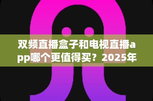 双频直播盒子和电视直播app哪个更值得买？2025年家庭观影选购全攻略深度解析
