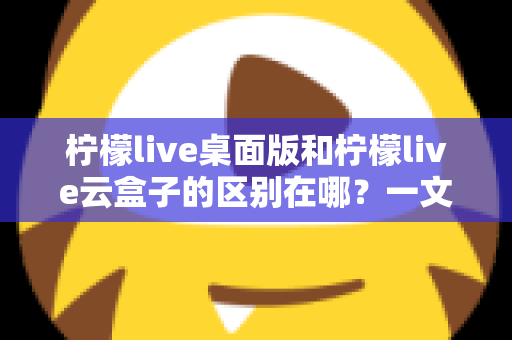 柠檬live桌面版和柠檬live云盒子的区别在哪?一文读懂两大版本的核心差异与选购指南 柠檬live桌面版和柠檬live云盒子的区别在哪?一文读懂两大版本的核心差异与选购指南