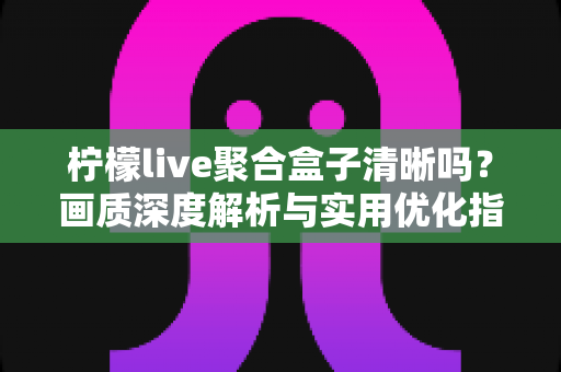 柠檬live聚合盒子清晰吗?画质深度解析与实用优化指南 柠檬live聚合盒子清晰吗?画质深度解析与实用优化指南