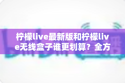 柠檬live最新版和柠檬live无线盒子谁更划算？全方位性价比对比与选购指南