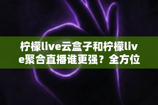 柠檬live云盒子和柠檬live聚合直播谁更强？全方位深度对比评测与选购指南