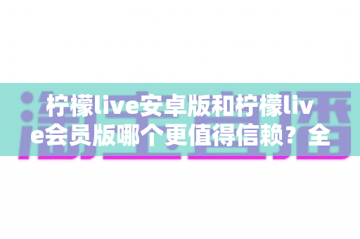 柠檬live安卓版和柠檬live会员版哪个更值得信赖?全面对比分析与安全选购指南 柠檬live安卓版和柠檬live会员版哪个更值得信赖?全面对比分析与安全选购指南